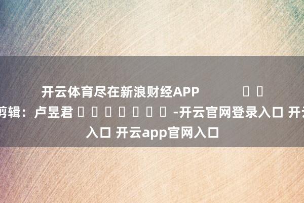 开云体育尽在新浪财经APP            						包袱剪辑：卢昱君 							-开云官网登录入口 开云app官网入口