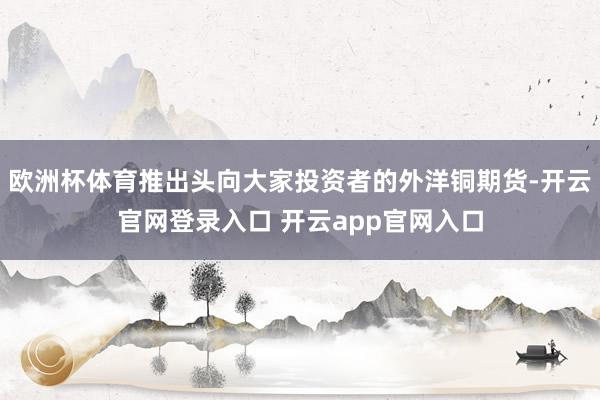 欧洲杯体育推出头向大家投资者的外洋铜期货-开云官网登录入口 开云app官网入口