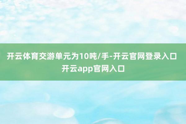 开云体育交游单元为10吨/手-开云官网登录入口 开云app官网入口