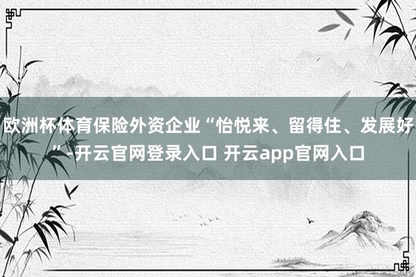 欧洲杯体育保险外资企业“怡悦来、留得住、发展好”-开云官网登录入口 开云app官网入口