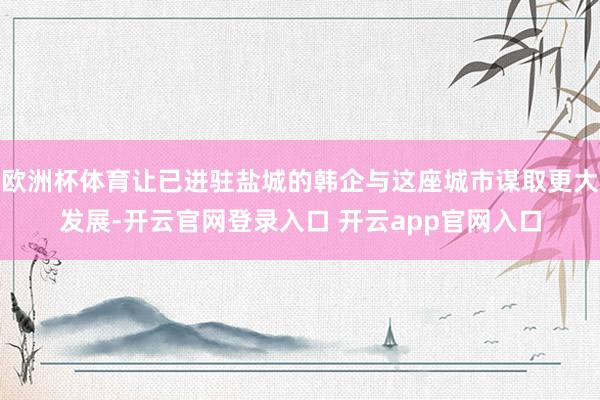欧洲杯体育让已进驻盐城的韩企与这座城市谋取更大发展-开云官网登录入口 开云app官网入口
