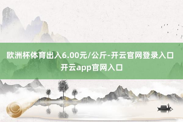 欧洲杯体育出入6.00元/公斤-开云官网登录入口 开云app官网入口