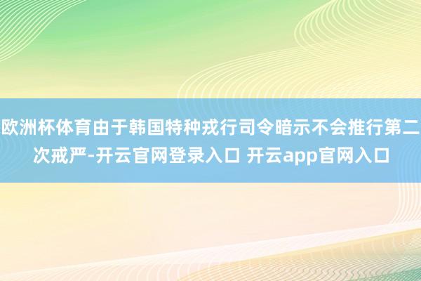 欧洲杯体育由于韩国特种戎行司令暗示不会推行第二次戒严-开云官网登录入口 开云app官网入口