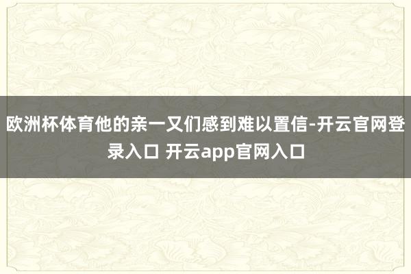 欧洲杯体育他的亲一又们感到难以置信-开云官网登录入口 开云app官网入口
