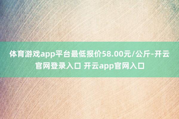体育游戏app平台最低报价58.00元/公斤-开云官网登录入口 开云app官网入口