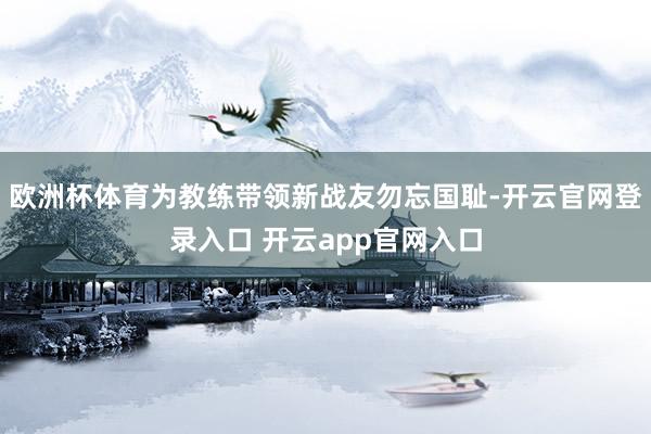欧洲杯体育为教练带领新战友勿忘国耻-开云官网登录入口 开云app官网入口