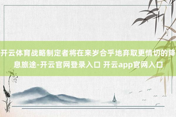 开云体育战略制定者将在来岁合乎地弃取更情切的降息旅途-开云官网登录入口 开云app官网入口