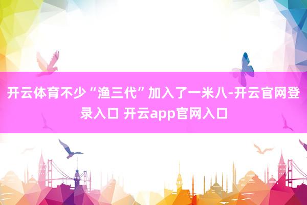 开云体育不少“渔三代”加入了一米八-开云官网登录入口 开云app官网入口