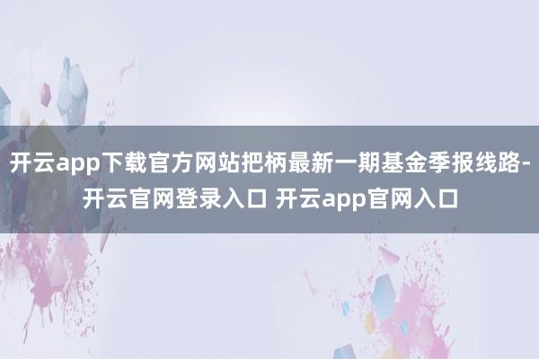 开云app下载官方网站把柄最新一期基金季报线路-开云官网登录入口 开云app官网入口