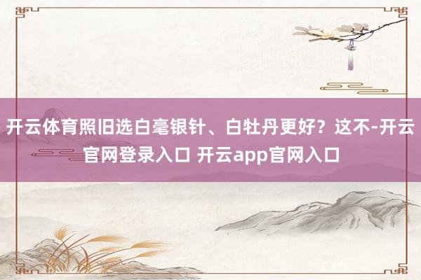 开云体育照旧选白毫银针、白牡丹更好？这不-开云官网登录入口 开云app官网入口