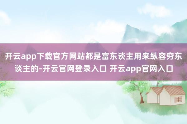 开云app下载官方网站都是富东谈主用来纵容穷东谈主的-开云官网登录入口 开云app官网入口
