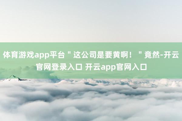 体育游戏app平台＂这公司是要黄啊！＂竟然-开云官网登录入口 开云app官网入口