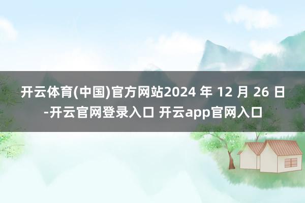 开云体育(中国)官方网站2024 年 12 月 26 日-开云官网登录入口 开云app官网入口