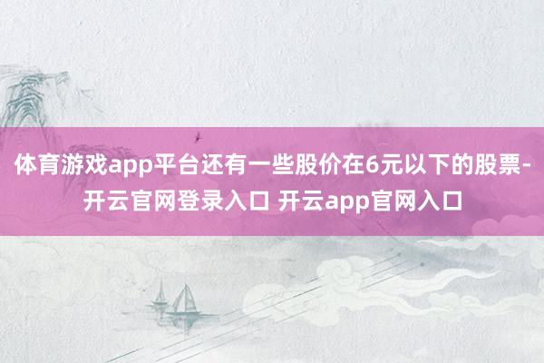 体育游戏app平台还有一些股价在6元以下的股票-开云官网登录入口 开云app官网入口