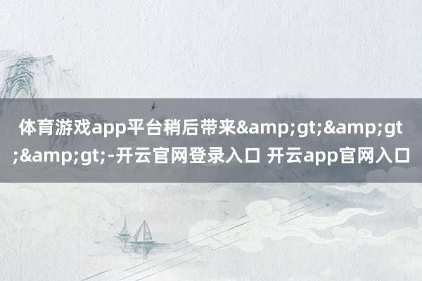 体育游戏app平台稍后带来&gt;&gt;&gt;-开云官网登录入口 开云app官网入口