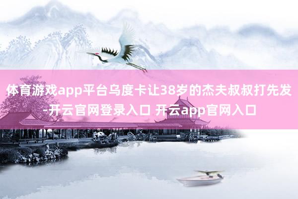 体育游戏app平台乌度卡让38岁的杰夫叔叔打先发-开云官网登录入口 开云app官网入口