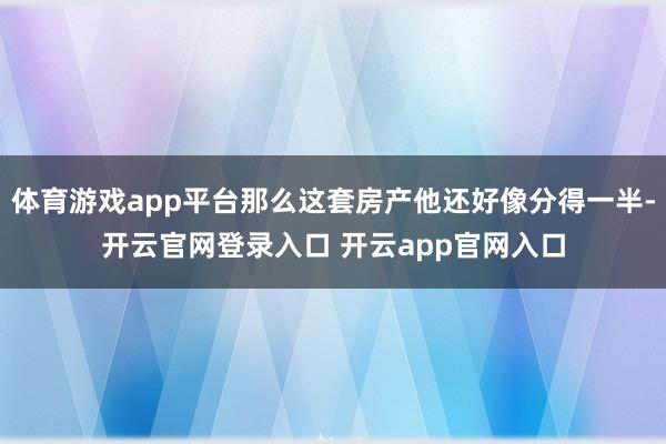 体育游戏app平台那么这套房产他还好像分得一半-开云官网登录入口 开云app官网入口