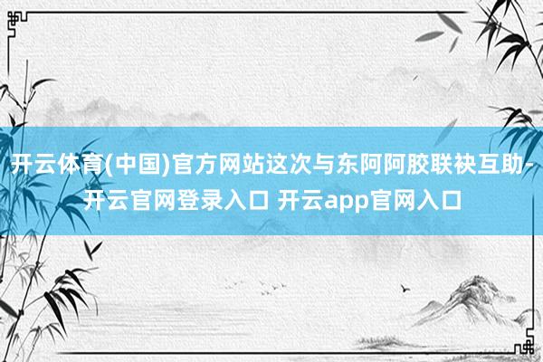 开云体育(中国)官方网站这次与东阿阿胶联袂互助-开云官网登录入口 开云app官网入口
