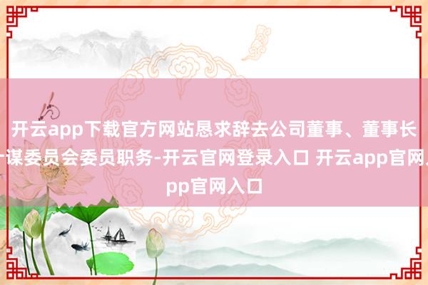 开云app下载官方网站恳求辞去公司董事、董事长及计谋委员会委员职务-开云官网登录入口 开云app官网入口