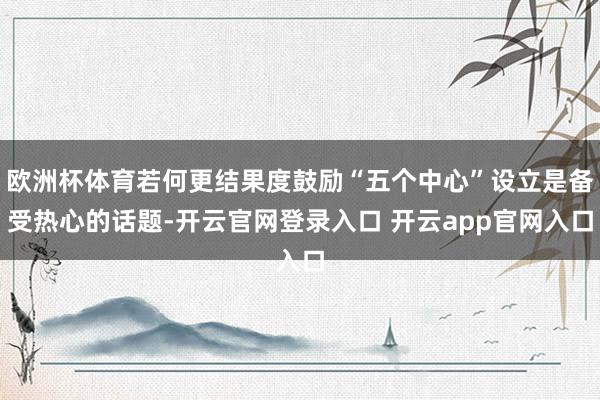 欧洲杯体育若何更结果度鼓励“五个中心”设立是备受热心的话题-开云官网登录入口 开云app官网入口