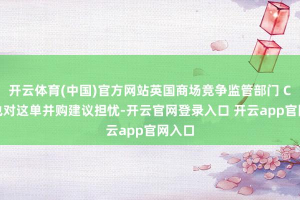 开云体育(中国)官方网站英国商场竞争监管部门 CMA 也对这单并购建议担忧-开云官网登录入口 开云app官网入口
