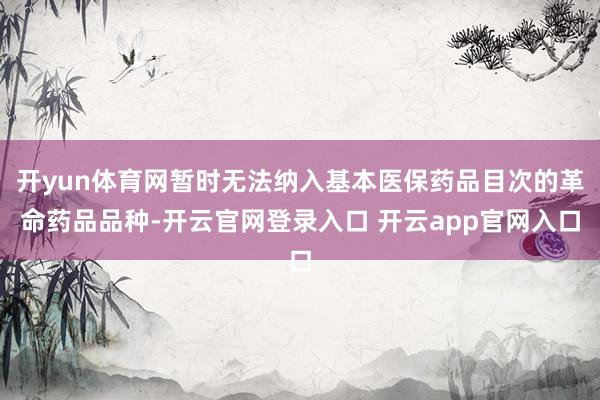 开yun体育网暂时无法纳入基本医保药品目次的革命药品品种-开云官网登录入口 开云app官网入口