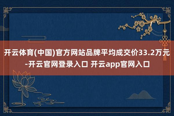 开云体育(中国)官方网站品牌平均成交价33.2万元-开云官网登录入口 开云app官网入口