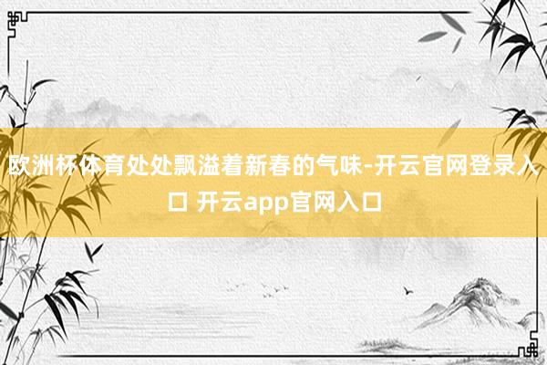 欧洲杯体育处处飘溢着新春的气味-开云官网登录入口 开云app官网入口