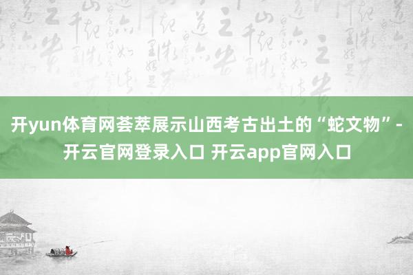 开yun体育网荟萃展示山西考古出土的“蛇文物”-开云官网登录入口 开云app官网入口