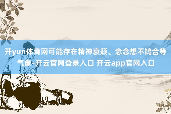 开yun体育网可能存在精神衰颓、念念想不鸠合等气象-开云官网登录入口 开云app官网入口
