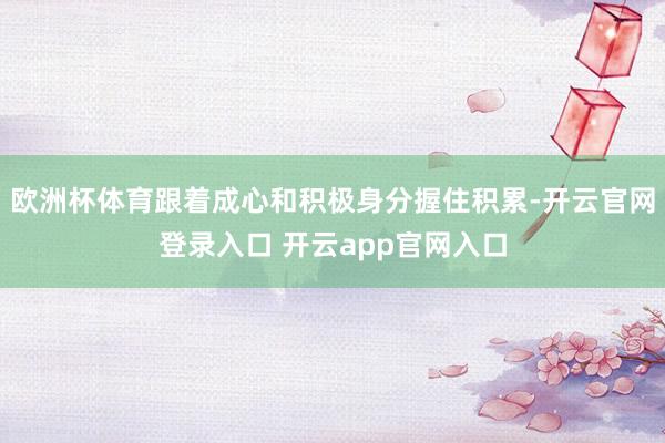 欧洲杯体育跟着成心和积极身分握住积累-开云官网登录入口 开云app官网入口