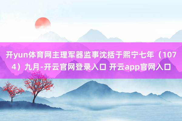 开yun体育网主理军器监事沈括于熙宁七年（1074）九月-开云官网登录入口 开云app官网入口