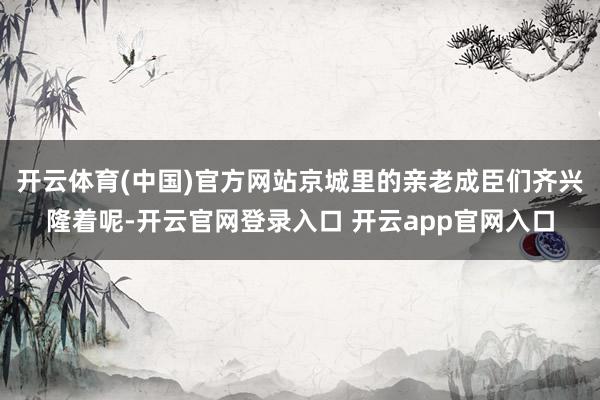 开云体育(中国)官方网站京城里的亲老成臣们齐兴隆着呢-开云官网登录入口 开云app官网入口