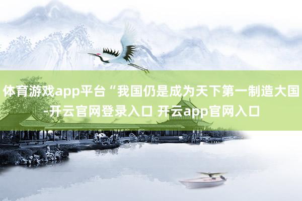 体育游戏app平台“我国仍是成为天下第一制造大国-开云官网登录入口 开云app官网入口