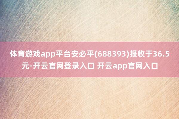 体育游戏app平台安必平(688393)报收于36.5元-开云官网登录入口 开云app官网入口