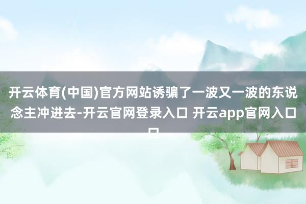 开云体育(中国)官方网站诱骗了一波又一波的东说念主冲进去-开云官网登录入口 开云app官网入口