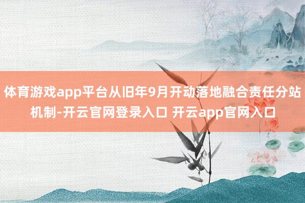 体育游戏app平台从旧年9月开动落地融合责任分站机制-开云官网登录入口 开云app官网入口