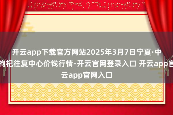 开云app下载官方网站2025年3月7日宁夏·中宁海外枸杞往复中心价钱行情-开云官网登录入口 开云app官网入口