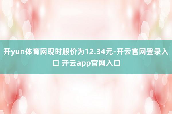 开yun体育网现时股价为12.34元-开云官网登录入口 开云app官网入口