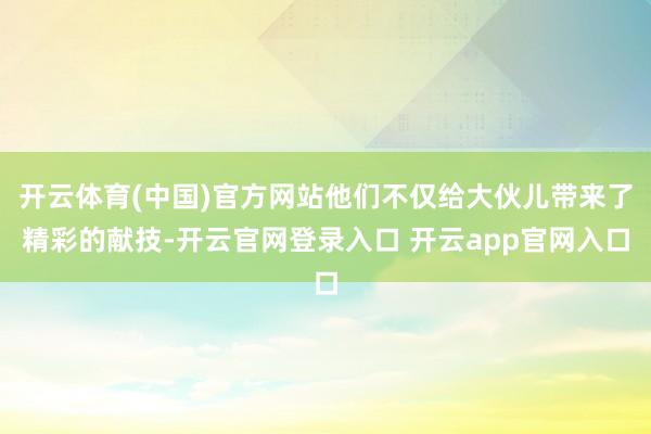 开云体育(中国)官方网站他们不仅给大伙儿带来了精彩的献技-开云官网登录入口 开云app官网入口