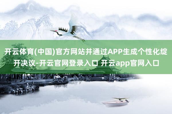开云体育(中国)官方网站并通过APP生成个性化绽开决议-开云官网登录入口 开云app官网入口