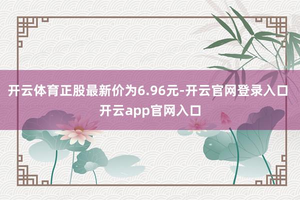 开云体育正股最新价为6.96元-开云官网登录入口 开云app官网入口