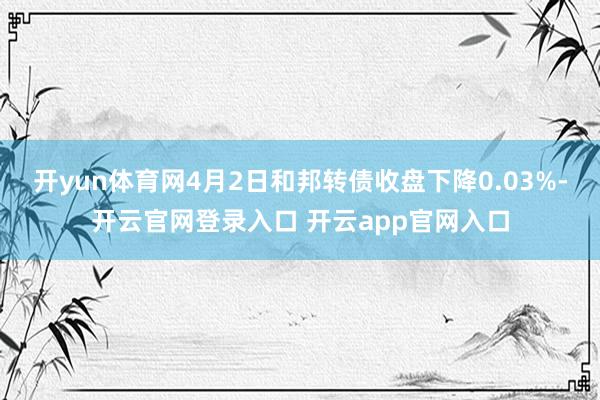 开yun体育网4月2日和邦转债收盘下降0.03%-开云官网登录入口 开云app官网入口