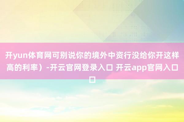 开yun体育网可别说你的境外中资行没给你开这样高的利率）-开云官网登录入口 开云app官网入口