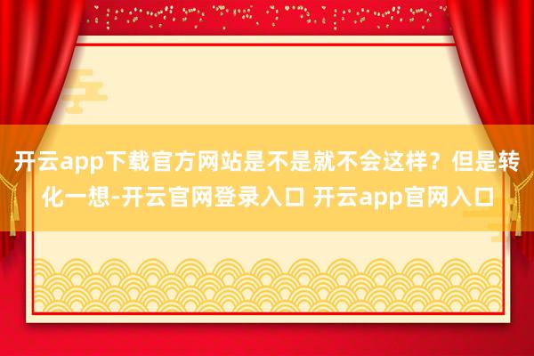 开云app下载官方网站是不是就不会这样？但是转化一想-开云官网登录入口 开云app官网入口