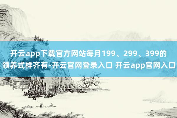 开云app下载官方网站每月199、299、399的领养式样齐有-开云官网登录入口 开云app官网入口