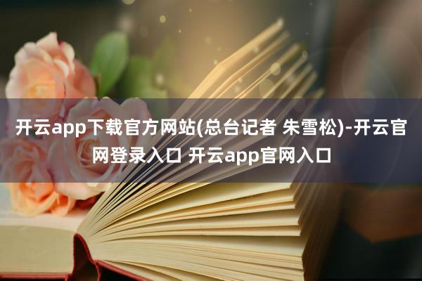 开云app下载官方网站(总台记者 朱雪松)-开云官网登录入口 开云app官网入口