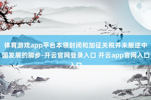 体育游戏app平台本领封闭和加征关税并未叛逆中国发展的脚步-开云官网登录入口 开云app官网入口