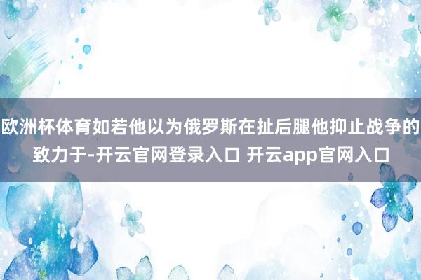欧洲杯体育如若他以为俄罗斯在扯后腿他抑止战争的致力于-开云官网登录入口 开云app官网入口