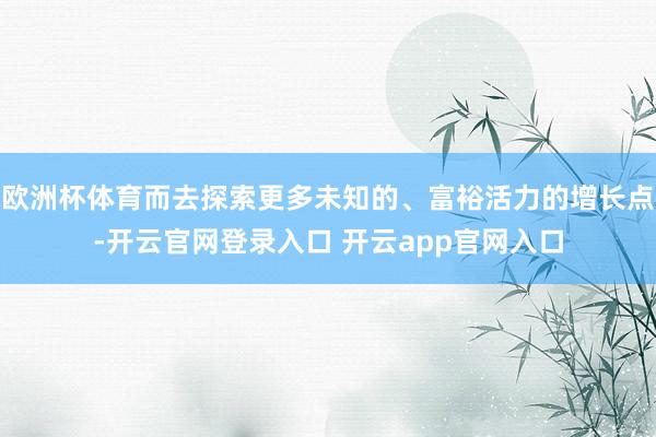 欧洲杯体育而去探索更多未知的、富裕活力的增长点-开云官网登录入口 开云app官网入口